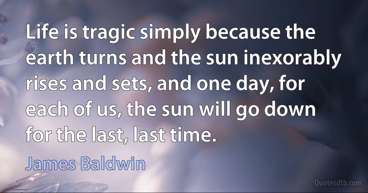 Life is tragic simply because the earth turns and the sun inexorably rises and sets, and one day, for each of us, the sun will go down for the last, last time. (James Baldwin)