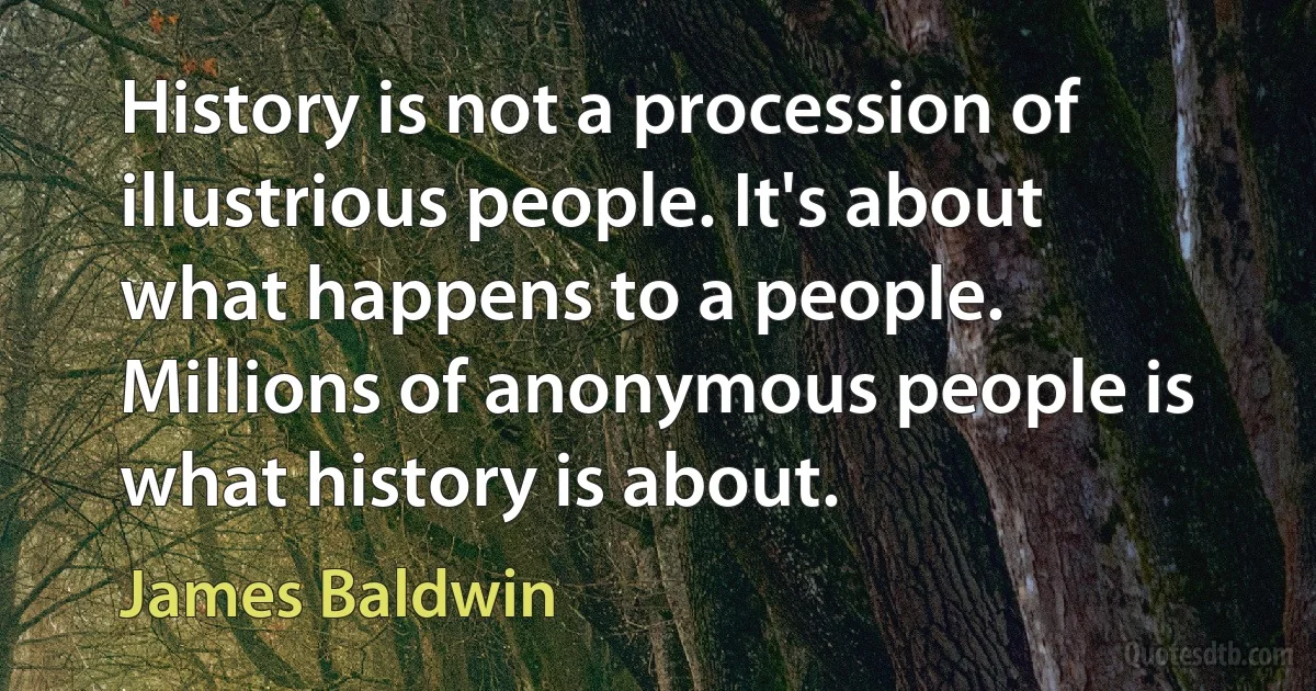 History is not a procession of illustrious people. It's about what happens to a people. Millions of anonymous people is what history is about. (James Baldwin)