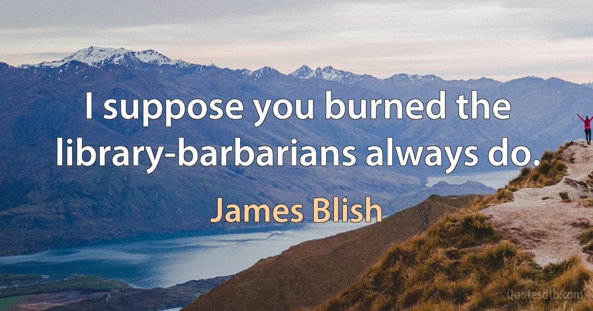 I suppose you burned the library-barbarians always do. (James Blish)