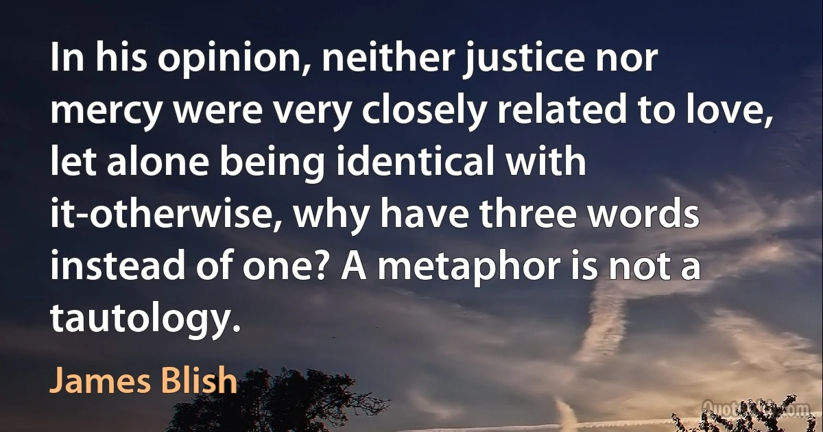 In his opinion, neither justice nor mercy were very closely related to love, let alone being identical with it-otherwise, why have three words instead of one? A metaphor is not a tautology. (James Blish)