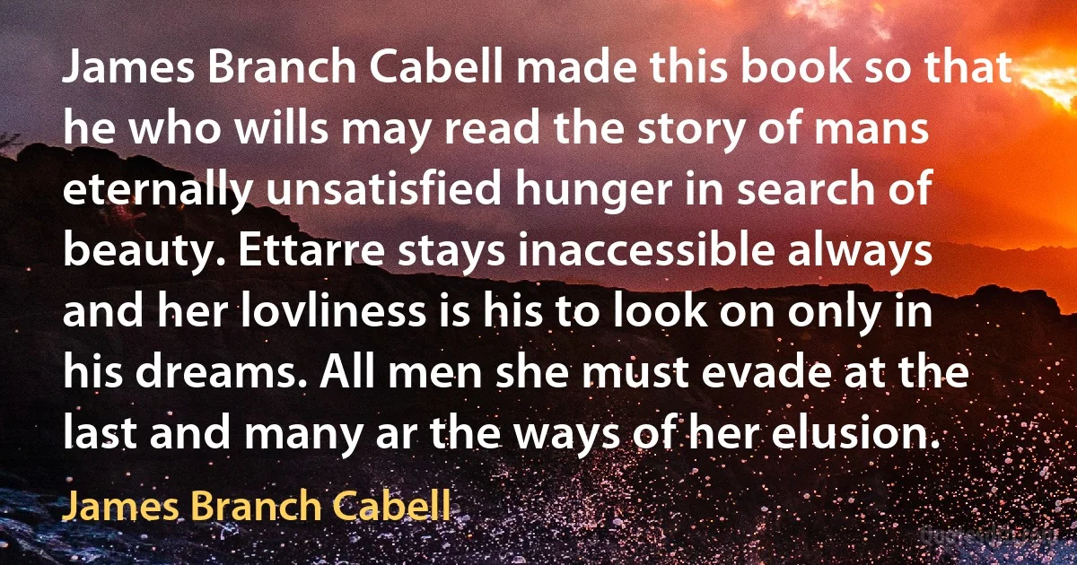 James Branch Cabell made this book so that he who wills may read the story of mans eternally unsatisfied hunger in search of beauty. Ettarre stays inaccessible always and her lovliness is his to look on only in his dreams. All men she must evade at the last and many ar the ways of her elusion. (James Branch Cabell)