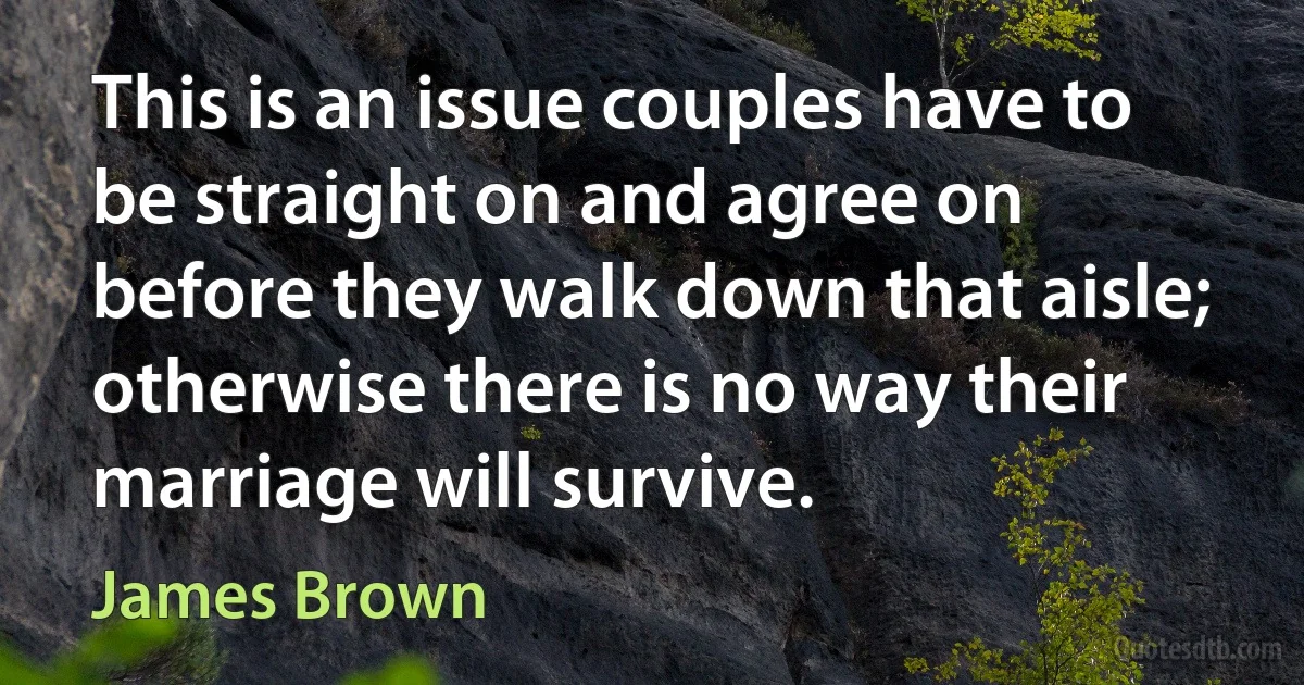 This is an issue couples have to be straight on and agree on before they walk down that aisle; otherwise there is no way their marriage will survive. (James Brown)