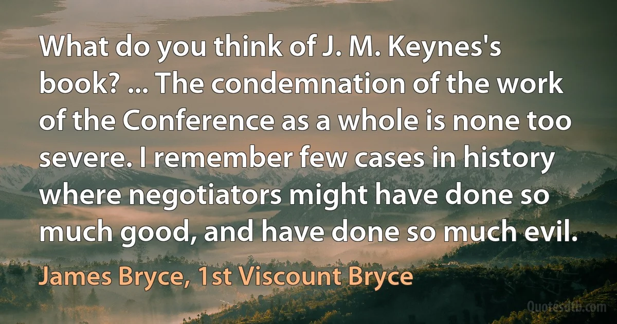 What do you think of J. M. Keynes's book? ... The condemnation of the work of the Conference as a whole is none too severe. I remember few cases in history where negotiators might have done so much good, and have done so much evil. (James Bryce, 1st Viscount Bryce)