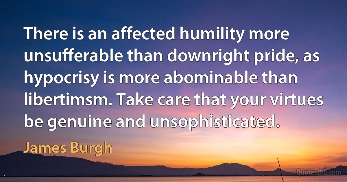 There is an affected humility more unsufferable than downright pride, as hypocrisy is more abominable than libertimsm. Take care that your virtues be genuine and unsophisticated. (James Burgh)