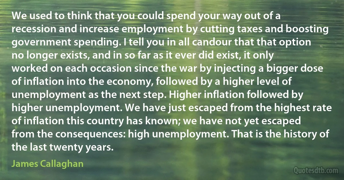 We used to think that you could spend your way out of a recession and increase employment by cutting taxes and boosting government spending. I tell you in all candour that that option no longer exists, and in so far as it ever did exist, it only worked on each occasion since the war by injecting a bigger dose of inflation into the economy, followed by a higher level of unemployment as the next step. Higher inflation followed by higher unemployment. We have just escaped from the highest rate of inflation this country has known; we have not yet escaped from the consequences: high unemployment. That is the history of the last twenty years. (James Callaghan)