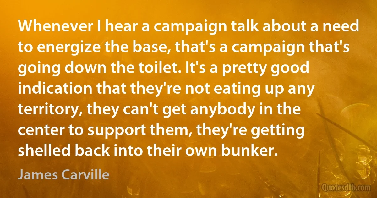 Whenever I hear a campaign talk about a need to energize the base, that's a campaign that's going down the toilet. It's a pretty good indication that they're not eating up any territory, they can't get anybody in the center to support them, they're getting shelled back into their own bunker. (James Carville)