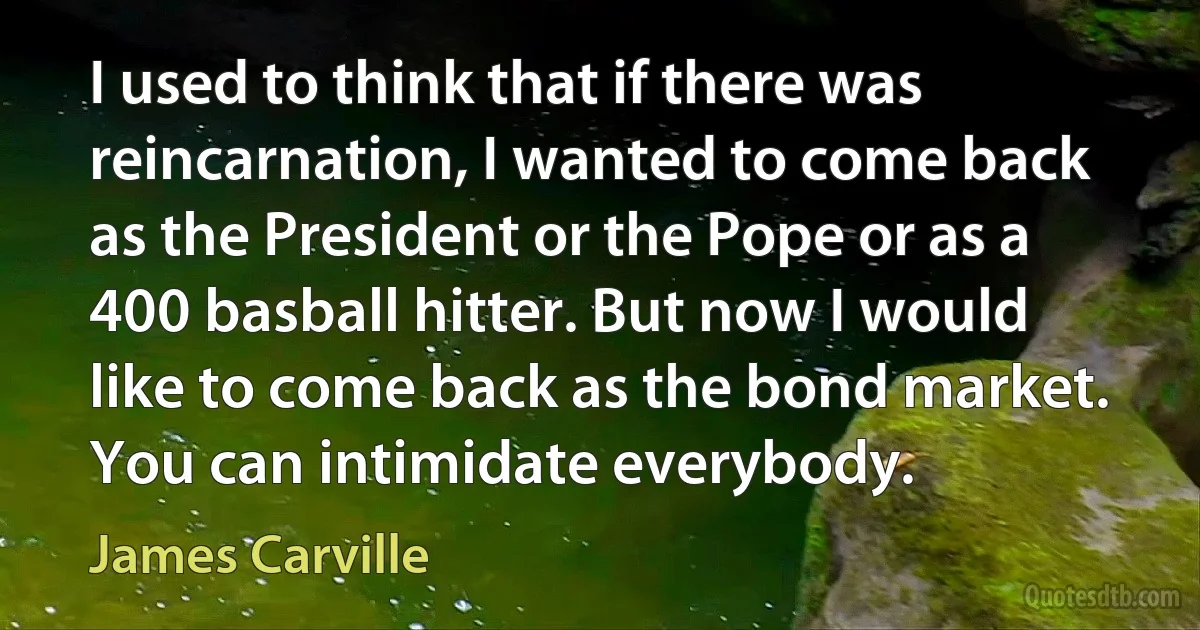 I used to think that if there was reincarnation, I wanted to come back as the President or the Pope or as a 400 basball hitter. But now I would like to come back as the bond market. You can intimidate everybody. (James Carville)