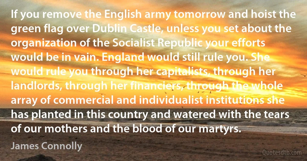 If you remove the English army tomorrow and hoist the green flag over Dublin Castle, unless you set about the organization of the Socialist Republic your efforts would be in vain. England would still rule you. She would rule you through her capitalists, through her landlords, through her financiers, through the whole array of commercial and individualist institutions she has planted in this country and watered with the tears of our mothers and the blood of our martyrs. (James Connolly)