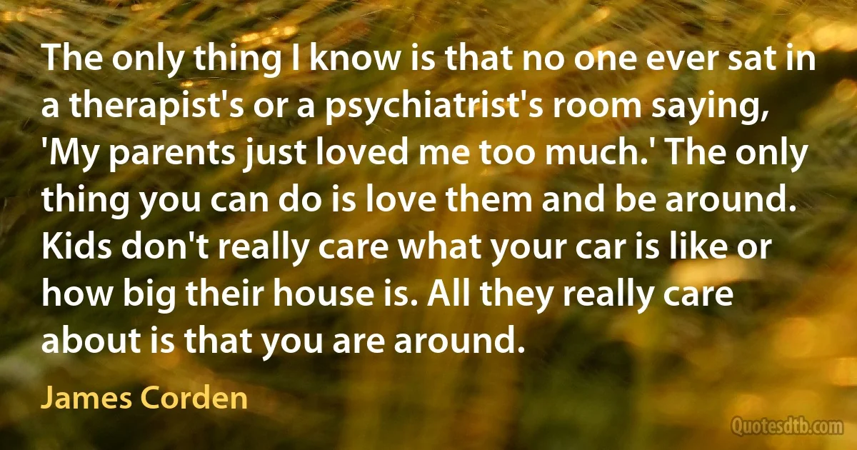 The only thing I know is that no one ever sat in a therapist's or a psychiatrist's room saying, 'My parents just loved me too much.' The only thing you can do is love them and be around. Kids don't really care what your car is like or how big their house is. All they really care about is that you are around. (James Corden)