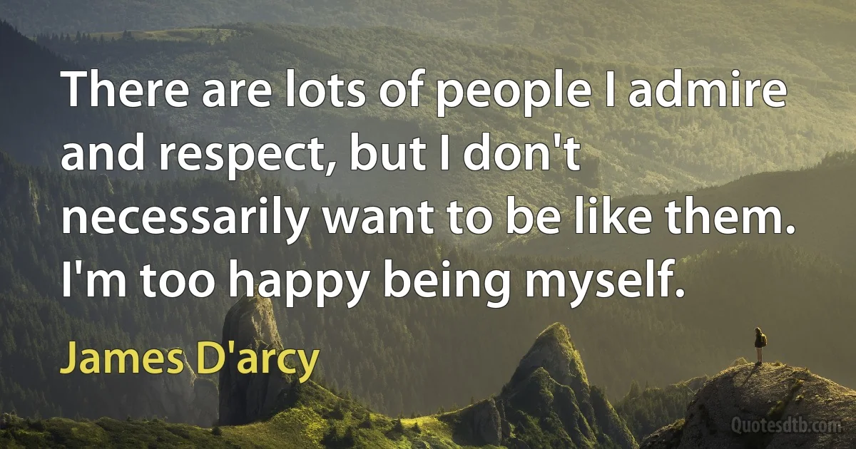 There are lots of people I admire and respect, but I don't necessarily want to be like them. I'm too happy being myself. (James D'arcy)