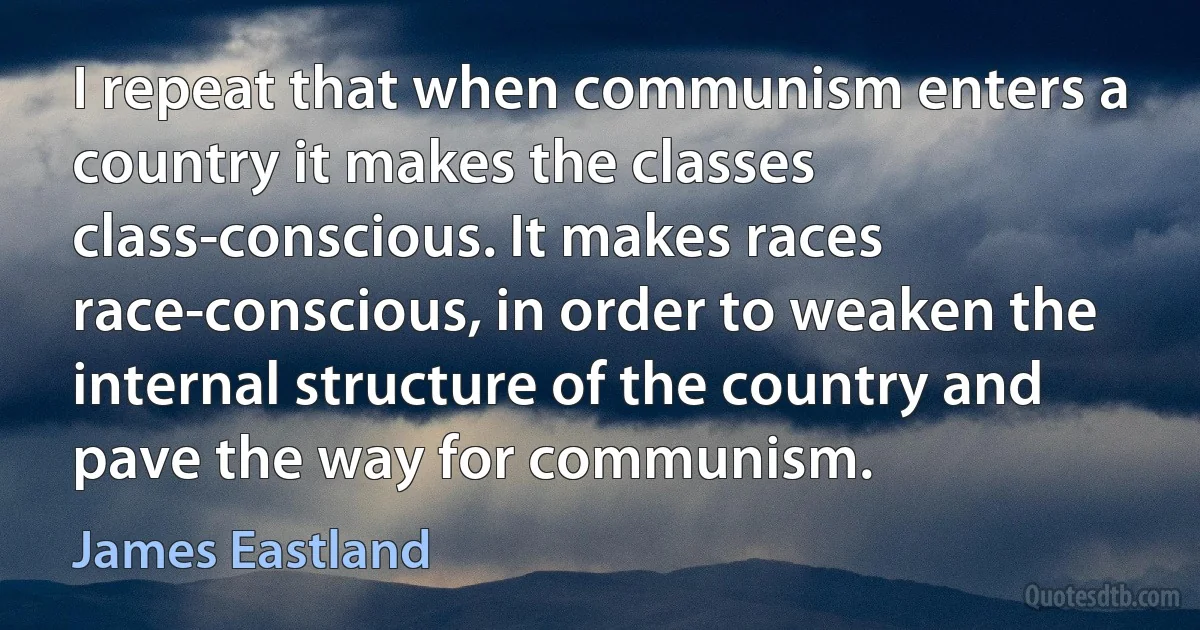 I repeat that when communism enters a country it makes the classes class-conscious. It makes races race-conscious, in order to weaken the internal structure of the country and pave the way for communism. (James Eastland)