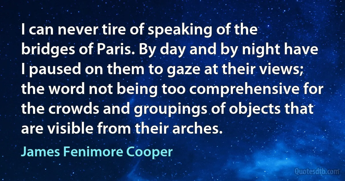 I can never tire of speaking of the bridges of Paris. By day and by night have I paused on them to gaze at their views; the word not being too comprehensive for the crowds and groupings of objects that are visible from their arches. (James Fenimore Cooper)