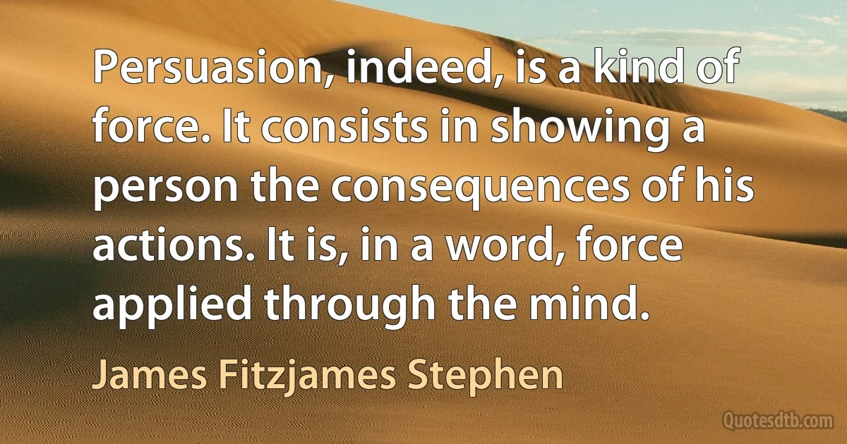 Persuasion, indeed, is a kind of force. It consists in showing a person the consequences of his actions. It is, in a word, force applied through the mind. (James Fitzjames Stephen)