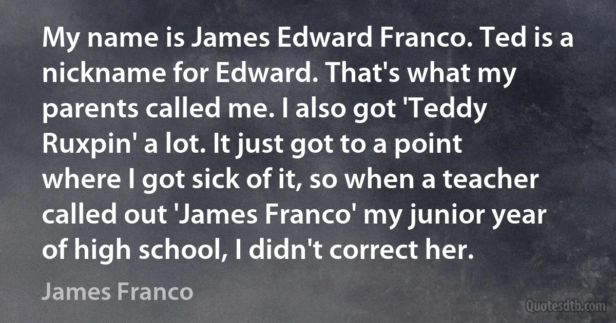 My name is James Edward Franco. Ted is a nickname for Edward. That's what my parents called me. I also got 'Teddy Ruxpin' a lot. It just got to a point where I got sick of it, so when a teacher called out 'James Franco' my junior year of high school, I didn't correct her. (James Franco)