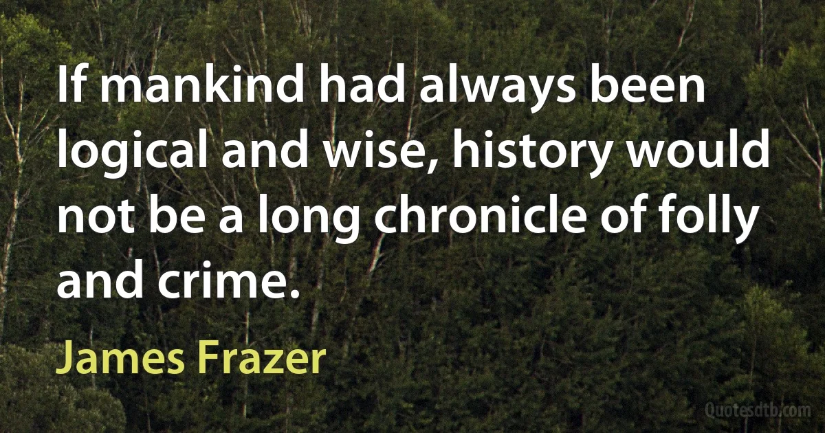 If mankind had always been logical and wise, history would not be a long chronicle of folly and crime. (James Frazer)