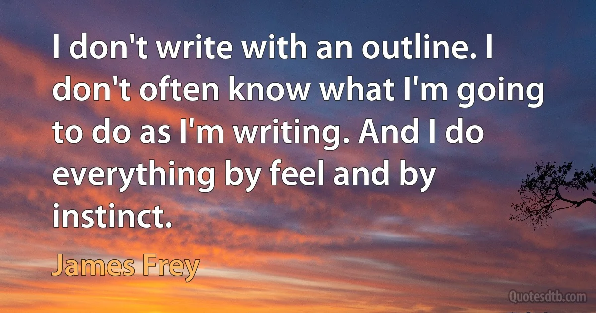 I don't write with an outline. I don't often know what I'm going to do as I'm writing. And I do everything by feel and by instinct. (James Frey)