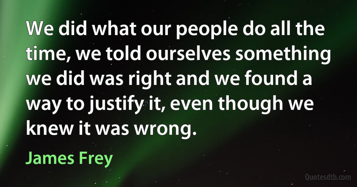 We did what our people do all the time, we told ourselves something we did was right and we found a way to justify it, even though we knew it was wrong. (James Frey)