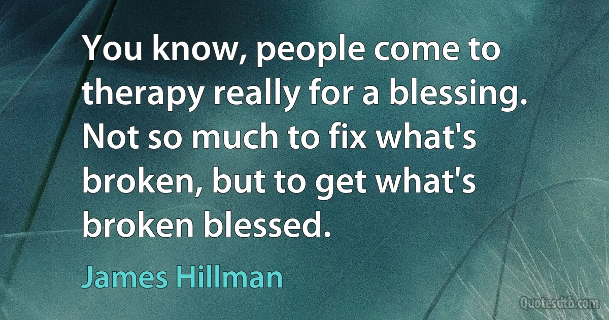 You know, people come to therapy really for a blessing. Not so much to fix what's broken, but to get what's broken blessed. (James Hillman)