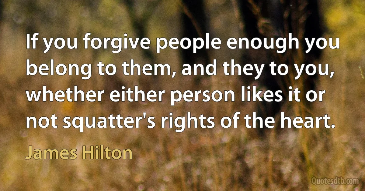 If you forgive people enough you belong to them, and they to you, whether either person likes it or not squatter's rights of the heart. (James Hilton)