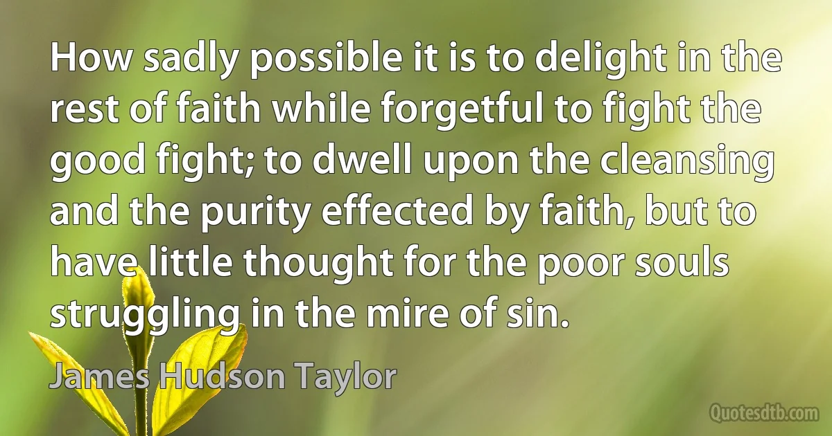 How sadly possible it is to delight in the rest of faith while forgetful to fight the good fight; to dwell upon the cleansing and the purity effected by faith, but to have little thought for the poor souls struggling in the mire of sin. (James Hudson Taylor)