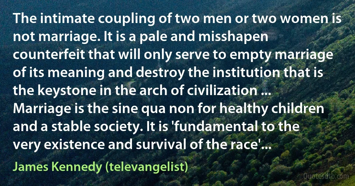 The intimate coupling of two men or two women is not marriage. It is a pale and misshapen counterfeit that will only serve to empty marriage of its meaning and destroy the institution that is the keystone in the arch of civilization ... Marriage is the sine qua non for healthy children and a stable society. It is 'fundamental to the very existence and survival of the race'... (James Kennedy (televangelist))