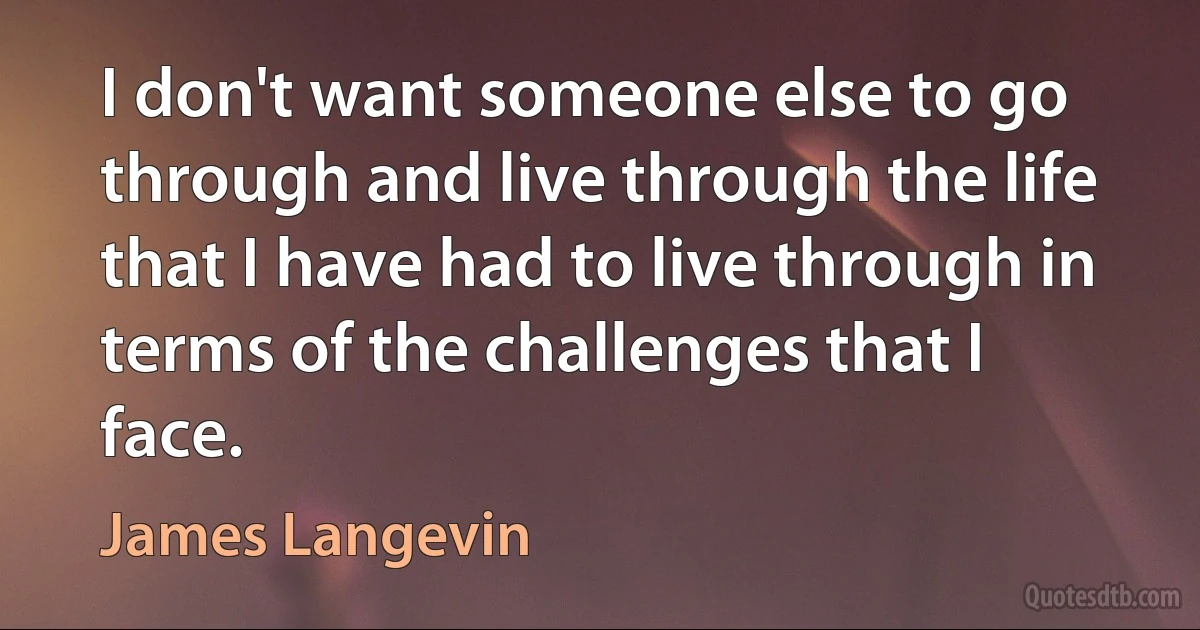 I don't want someone else to go through and live through the life that I have had to live through in terms of the challenges that I face. (James Langevin)