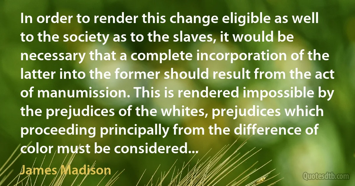 In order to render this change eligible as well to the society as to the slaves, it would be necessary that a complete incorporation of the latter into the former should result from the act of manumission. This is rendered impossible by the prejudices of the whites, prejudices which proceeding principally from the difference of color must be considered... (James Madison)