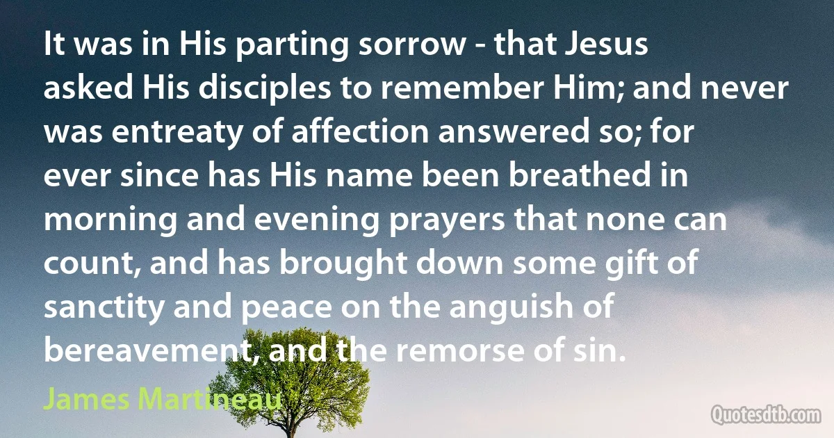 It was in His parting sorrow - that Jesus asked His disciples to remember Him; and never was entreaty of affection answered so; for ever since has His name been breathed in morning and evening prayers that none can count, and has brought down some gift of sanctity and peace on the anguish of bereavement, and the remorse of sin. (James Martineau)