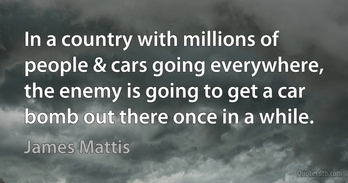 In a country with millions of people & cars going everywhere, the enemy is going to get a car bomb out there once in a while. (James Mattis)