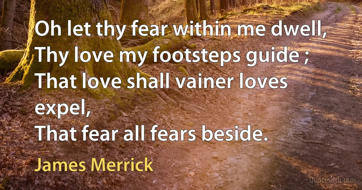 Oh let thy fear within me dwell,
Thy love my footsteps guide ;
That love shall vainer loves expel,
That fear all fears beside. (James Merrick)