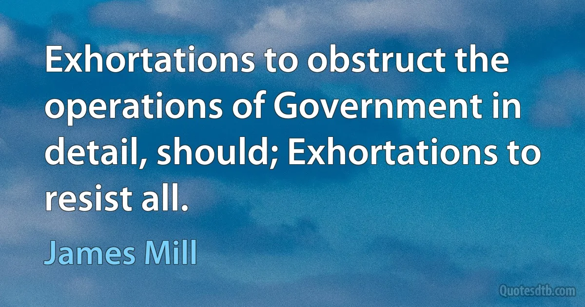 Exhortations to obstruct the operations of Government in detail, should; Exhortations to resist all. (James Mill)