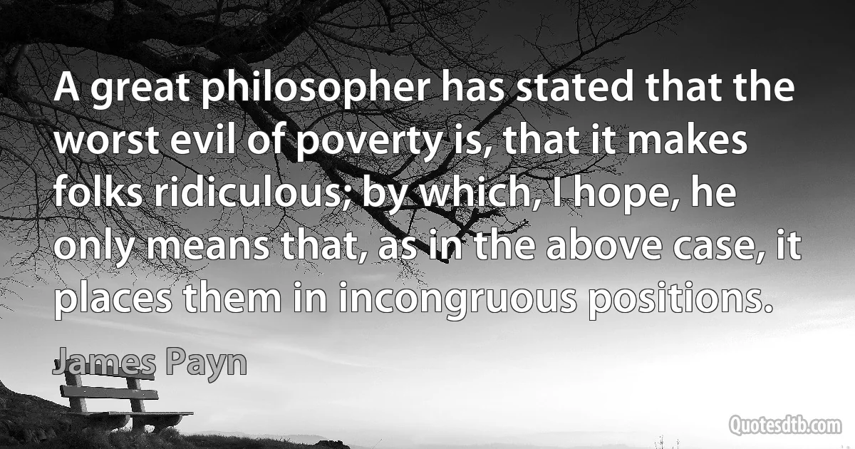 A great philosopher has stated that the worst evil of poverty is, that it makes folks ridiculous; by which, I hope, he only means that, as in the above case, it places them in incongruous positions. (James Payn)