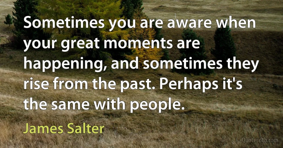 Sometimes you are aware when your great moments are happening, and sometimes they rise from the past. Perhaps it's the same with people. (James Salter)