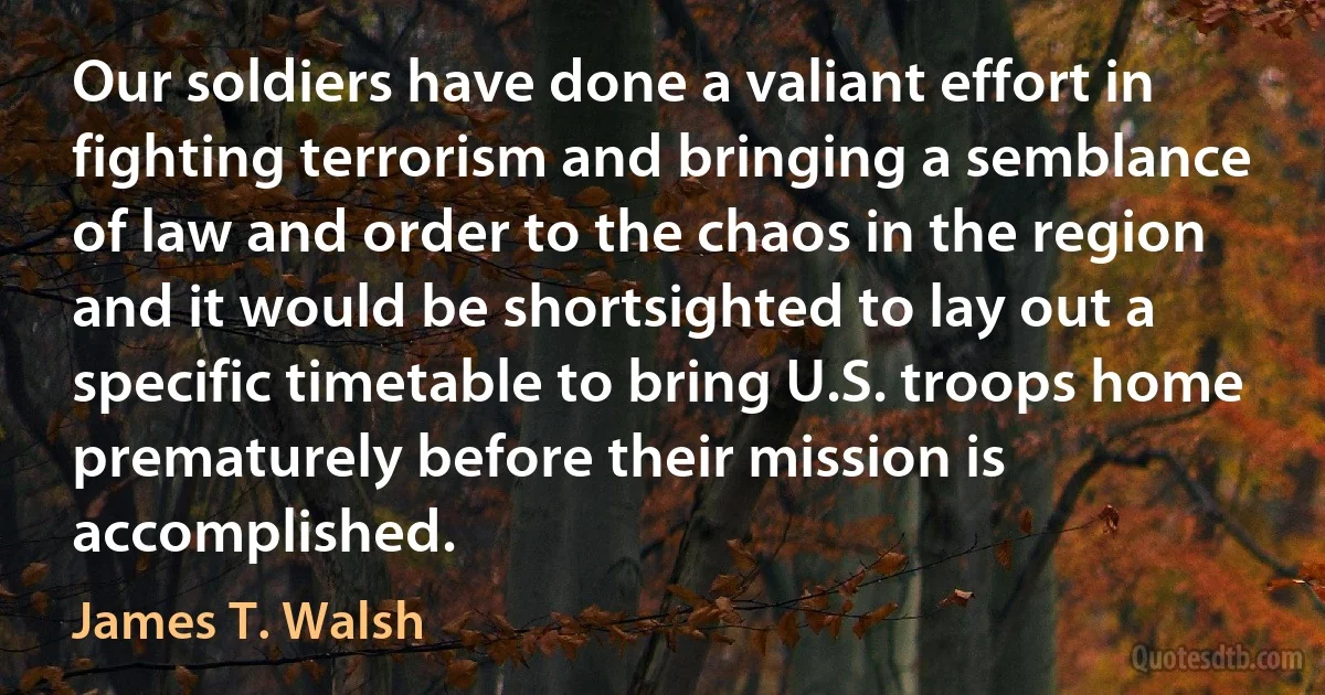 Our soldiers have done a valiant effort in fighting terrorism and bringing a semblance of law and order to the chaos in the region and it would be shortsighted to lay out a specific timetable to bring U.S. troops home prematurely before their mission is accomplished. (James T. Walsh)