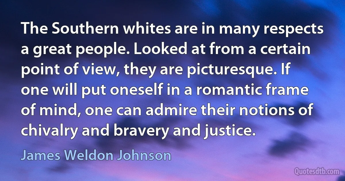 The Southern whites are in many respects a great people. Looked at from a certain point of view, they are picturesque. If one will put oneself in a romantic frame of mind, one can admire their notions of chivalry and bravery and justice. (James Weldon Johnson)