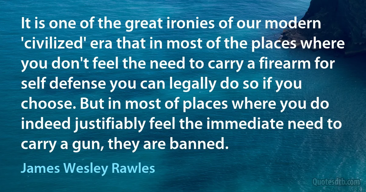 It is one of the great ironies of our modern 'civilized' era that in most of the places where you don't feel the need to carry a firearm for self defense you can legally do so if you choose. But in most of places where you do indeed justifiably feel the immediate need to carry a gun, they are banned. (James Wesley Rawles)