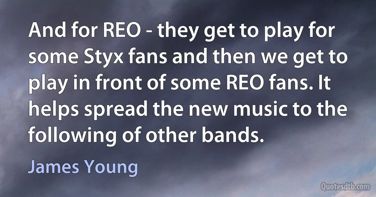 And for REO - they get to play for some Styx fans and then we get to play in front of some REO fans. It helps spread the new music to the following of other bands. (James Young)