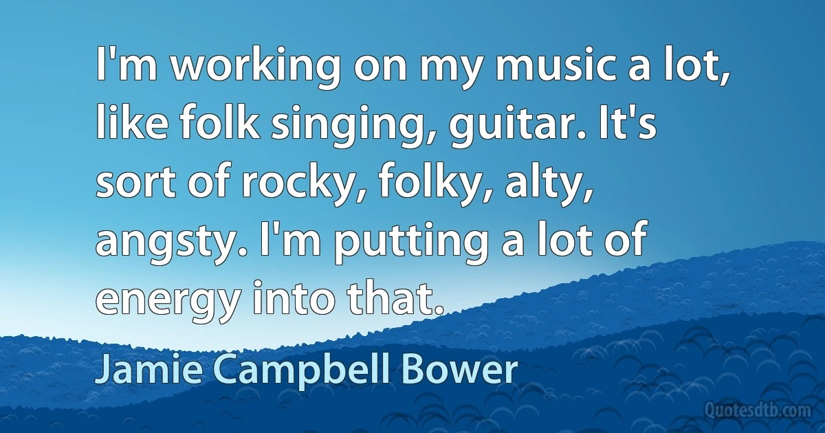 I'm working on my music a lot, like folk singing, guitar. It's sort of rocky, folky, alty, angsty. I'm putting a lot of energy into that. (Jamie Campbell Bower)