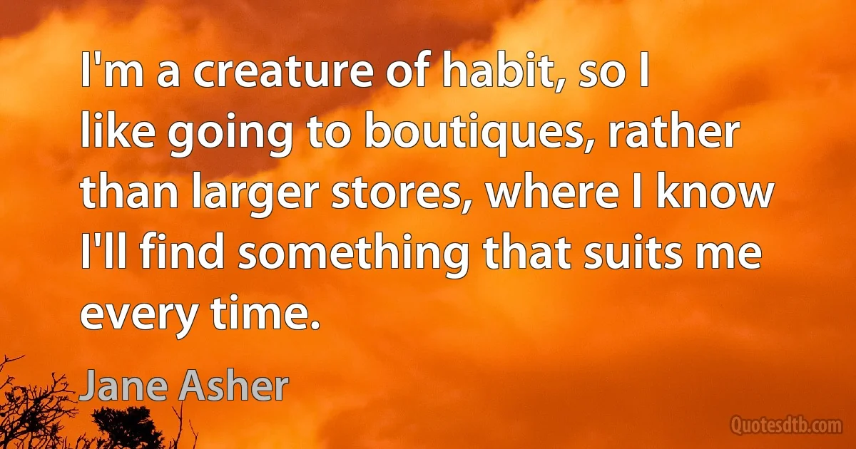 I'm a creature of habit, so I like going to boutiques, rather than larger stores, where I know I'll find something that suits me every time. (Jane Asher)