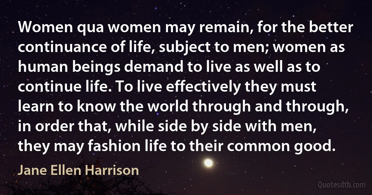 Women qua women may remain, for the better continuance of life, subject to men; women as human beings demand to live as well as to continue life. To live effectively they must learn to know the world through and through, in order that, while side by side with men, they may fashion life to their common good. (Jane Ellen Harrison)