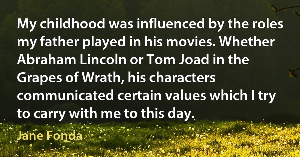 My childhood was influenced by the roles my father played in his movies. Whether Abraham Lincoln or Tom Joad in the Grapes of Wrath, his characters communicated certain values which I try to carry with me to this day. (Jane Fonda)