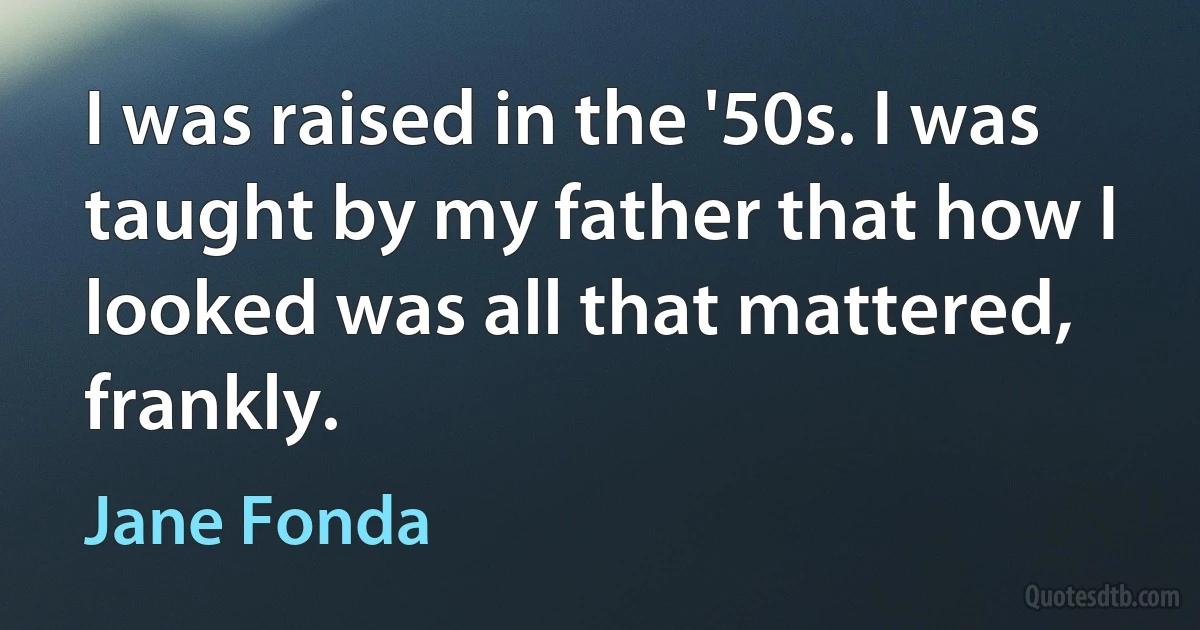 I was raised in the '50s. I was taught by my father that how I looked was all that mattered, frankly. (Jane Fonda)