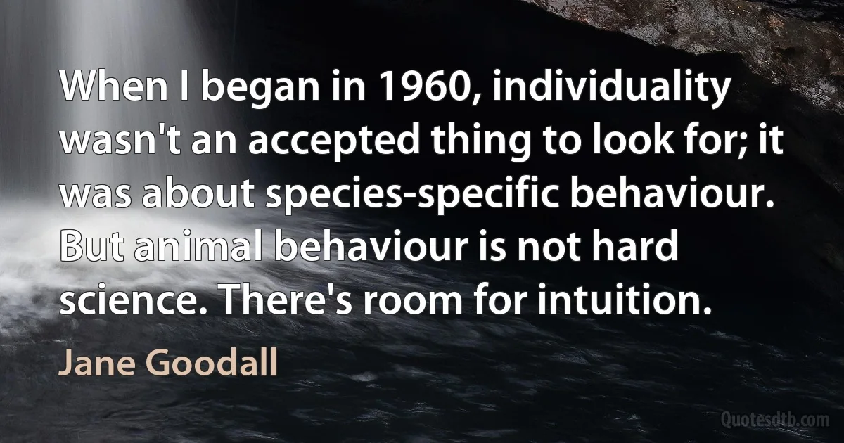 When I began in 1960, individuality wasn't an accepted thing to look for; it was about species-specific behaviour. But animal behaviour is not hard science. There's room for intuition. (Jane Goodall)