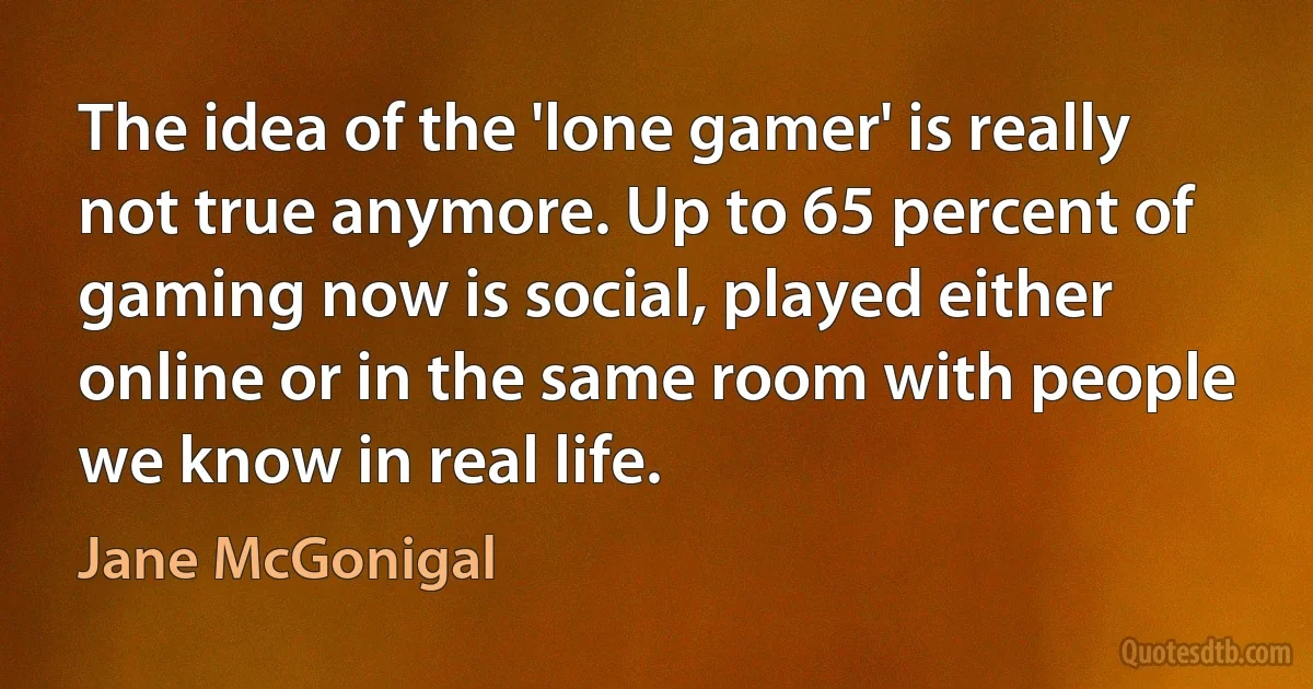 The idea of the 'lone gamer' is really not true anymore. Up to 65 percent of gaming now is social, played either online or in the same room with people we know in real life. (Jane McGonigal)