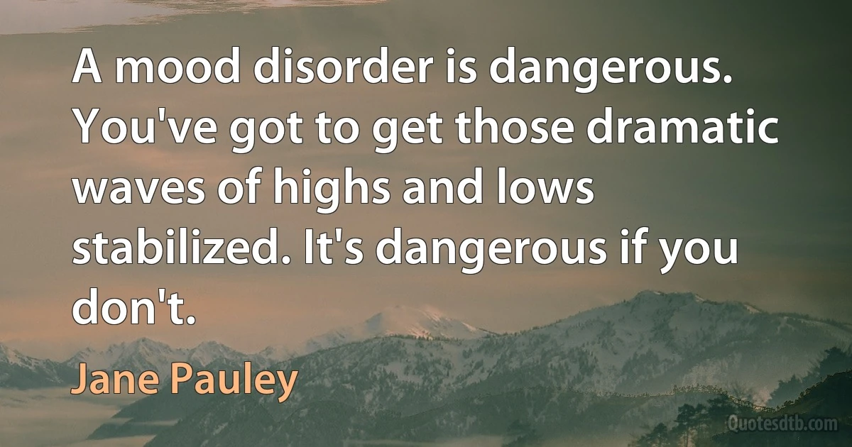 A mood disorder is dangerous. You've got to get those dramatic waves of highs and lows stabilized. It's dangerous if you don't. (Jane Pauley)