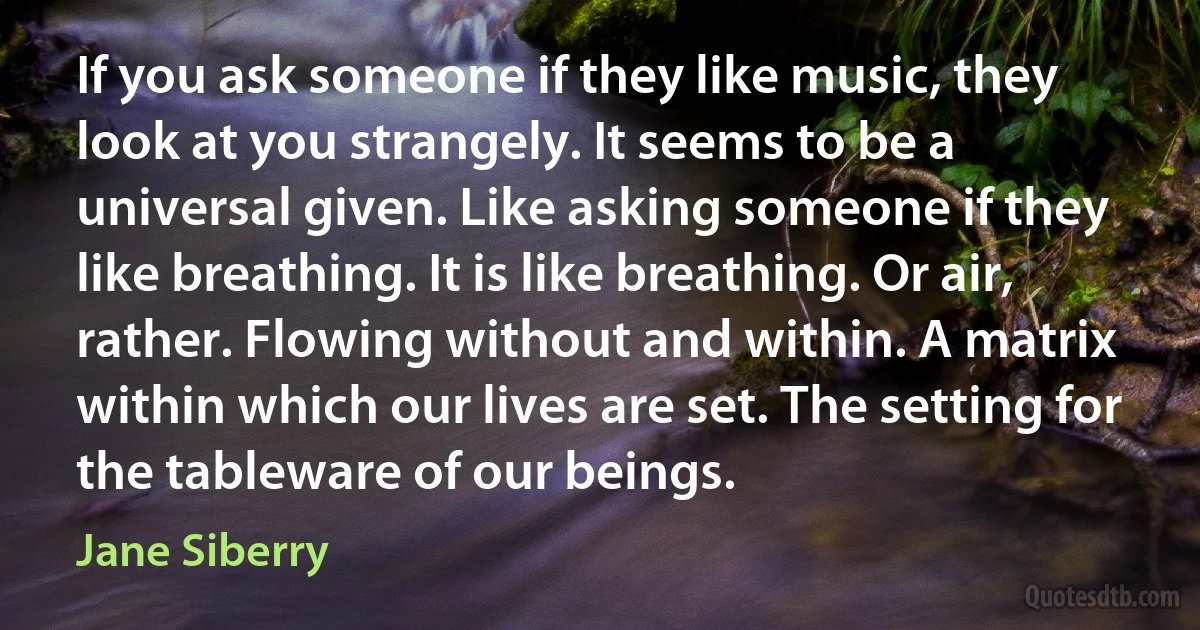 If you ask someone if they like music, they look at you strangely. It seems to be a universal given. Like asking someone if they like breathing. It is like breathing. Or air, rather. Flowing without and within. A matrix within which our lives are set. The setting for the tableware of our beings. (Jane Siberry)