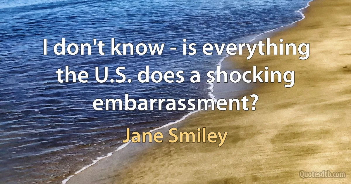 I don't know - is everything the U.S. does a shocking embarrassment? (Jane Smiley)