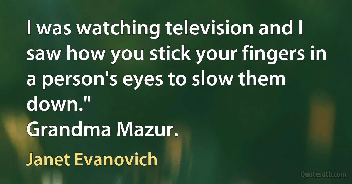 I was watching television and I saw how you stick your fingers in a person's eyes to slow them down."
Grandma Mazur. (Janet Evanovich)