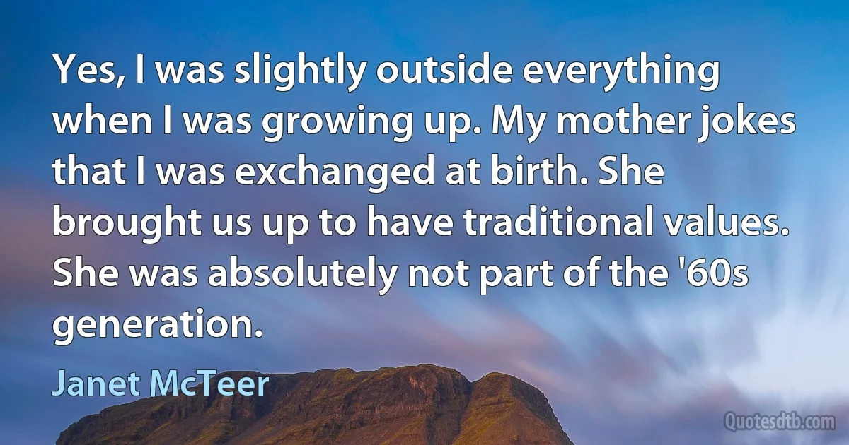 Yes, I was slightly outside everything when I was growing up. My mother jokes that I was exchanged at birth. She brought us up to have traditional values. She was absolutely not part of the '60s generation. (Janet McTeer)