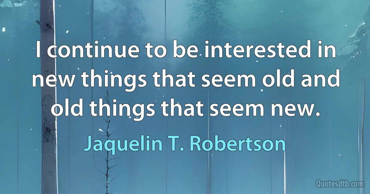 I continue to be interested in new things that seem old and old things that seem new. (Jaquelin T. Robertson)